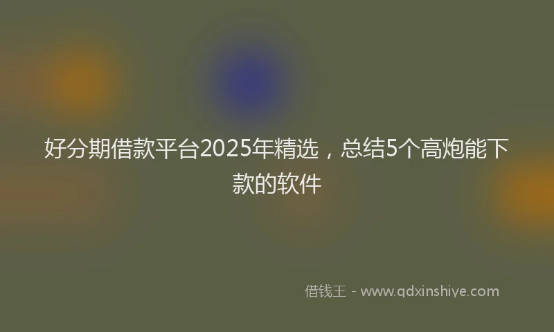 好分期借款平台2025年精选，总结5个高炮能下款的软件