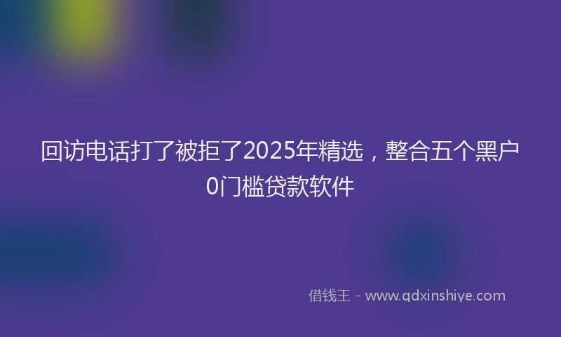 回访电话打了被拒了2025年精选，整合五个黑户0门槛贷款软件