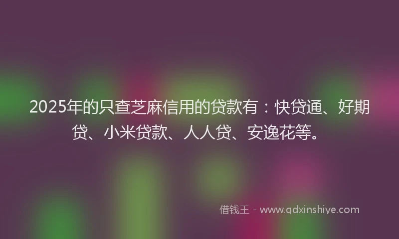 2025年的只查芝麻信用的贷款有：快贷通、好期贷、小米贷款、人人贷、安逸花等。