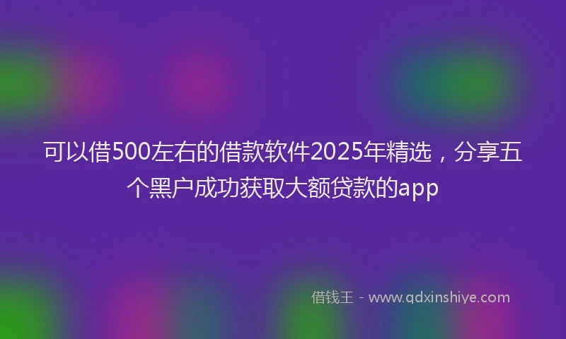 可以借500左右的借款软件2025年精选，分享五个黑户成功获取大额贷款的app