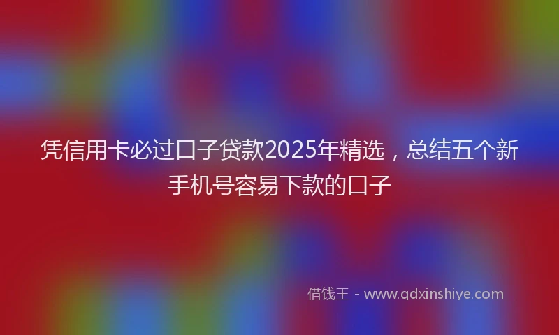 凭信用卡必过口子贷款2025年精选，总结五个新手机号容易下款的口子