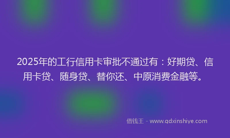 2025年的工行信用卡审批不通过有：好期贷、信用卡贷、随身贷、替你还、中原消费金融等。