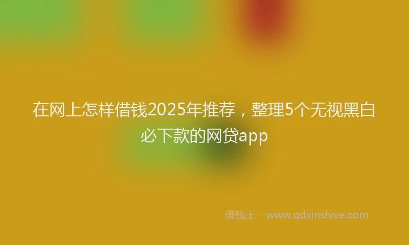 在网上怎样借钱2025年推荐，整理5个无视黑白必下款的网贷app