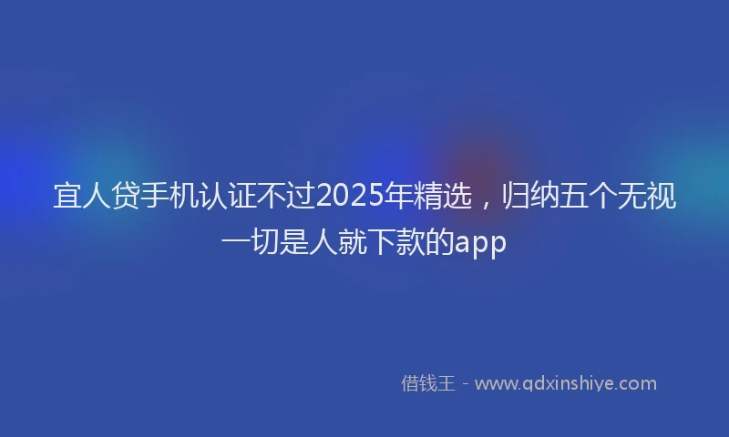 宜人贷手机认证不过2025年精选，归纳五个无视一切是人就下款的app
