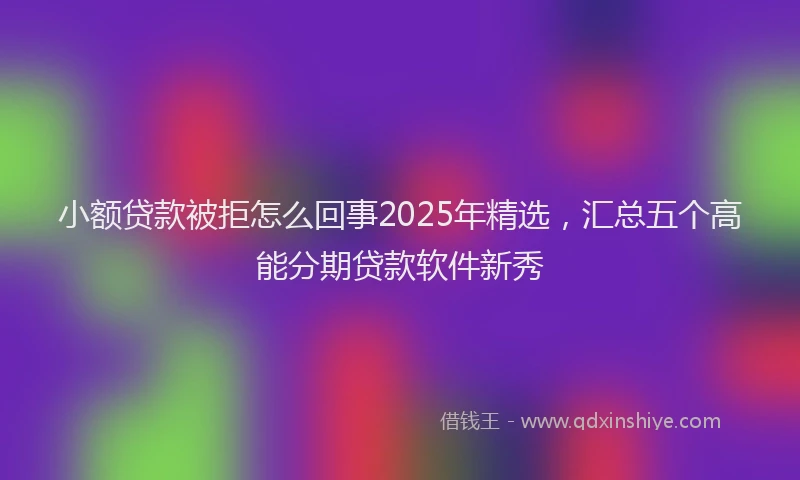 小额贷款被拒怎么回事2025年精选，汇总五个高能分期贷款软件新秀
