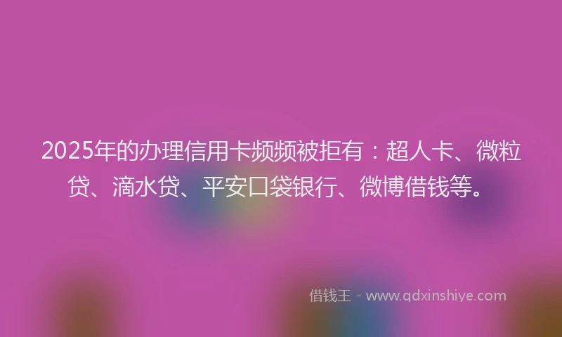 2025年的办理信用卡频频被拒有：超人卡、微粒贷、滴水贷、平安口袋银行、微博借钱等。