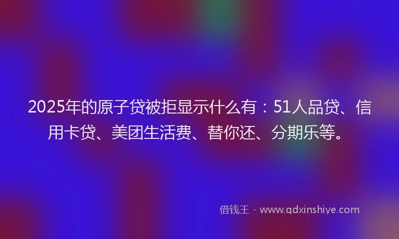 2025年的原子贷被拒显示什么有：51人品贷、信用卡贷、美团生活费、替你还、分期乐等。