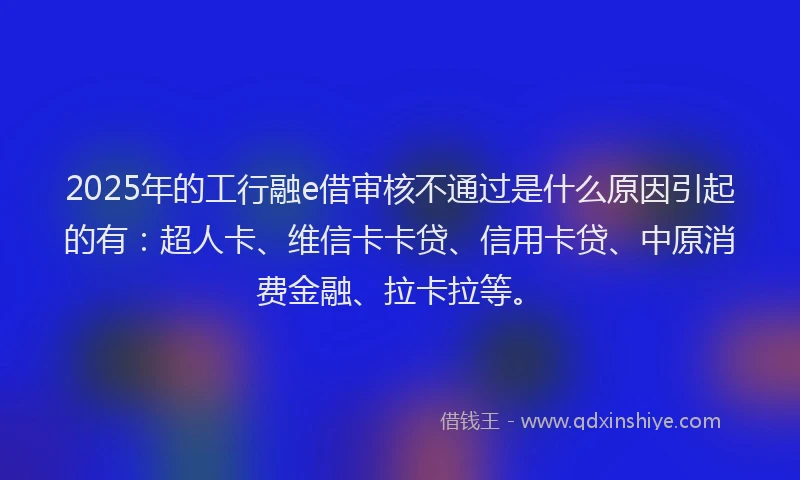 2025年的工行融e借审核不通过是什么原因引起的有：超人卡、维信卡卡贷、信用卡贷、中原消费金融、拉卡拉等。