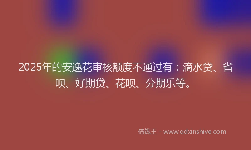 2025年的安逸花审核额度不通过有：滴水贷、省呗、好期贷、花呗、分期乐等。