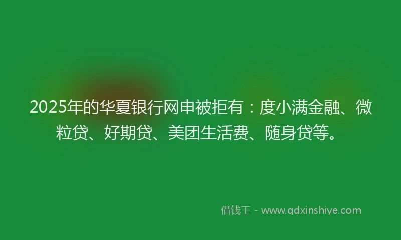 2025年的华夏银行网申被拒有：度小满金融、微粒贷、好期贷、美团生活费、随身贷等。