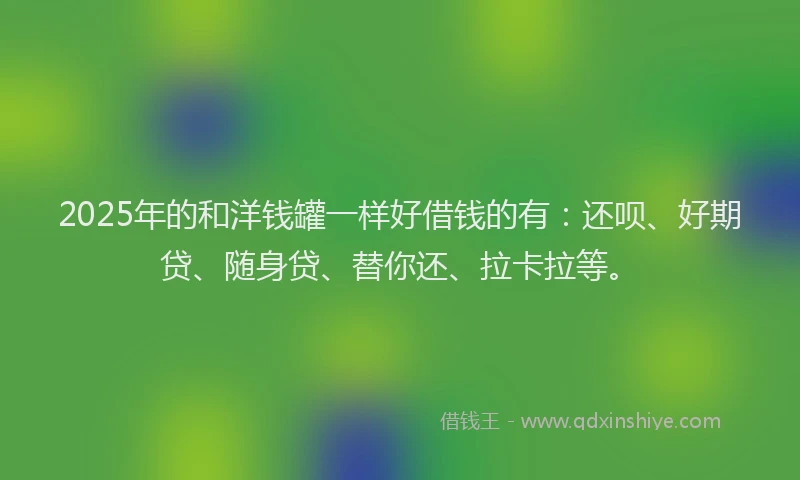 2025年的和洋钱罐一样好借钱的有：还呗、好期贷、随身贷、替你还、拉卡拉等。