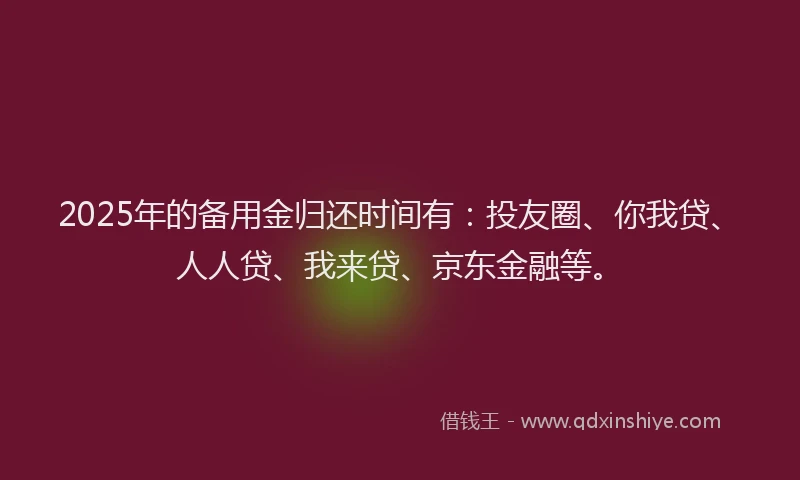 2025年的备用金归还时间有：投友圈、你我贷、人人贷、我来贷、京东金融等。