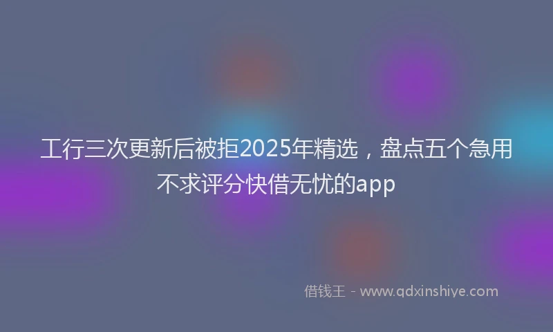 工行三次更新后被拒2025年精选，盘点五个急用不求评分快借无忧的app