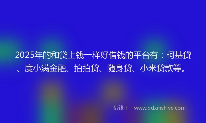 2025年的和贷上钱一样好借钱的平台有：柯基贷、度小满金融、拍拍贷、随身贷、小米贷款等。