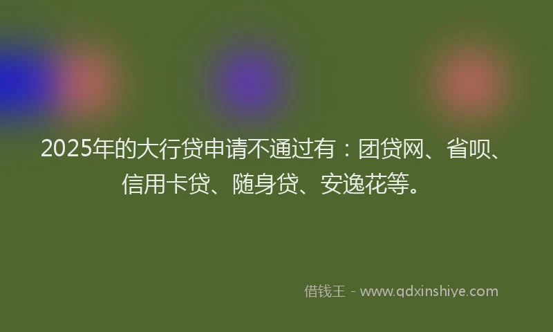 2025年的大行贷申请不通过有：团贷网、省呗、信用卡贷、随身贷、安逸花等。
