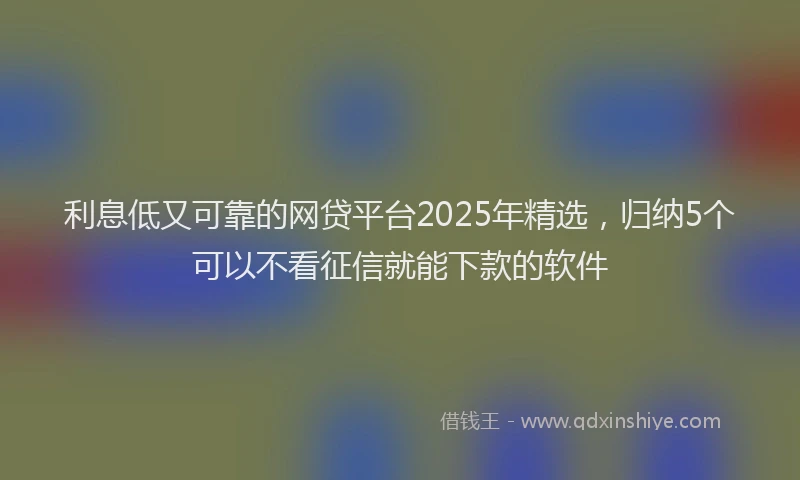 利息低又可靠的网贷平台2025年精选，归纳5个可以不看征信就能下款的软件