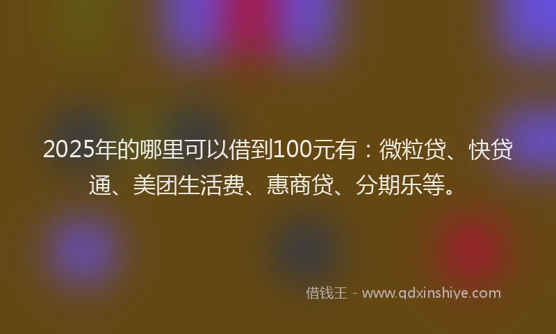 2025年的哪里可以借到100元有：微粒贷、快贷通、美团生活费、惠商贷、分期乐等。