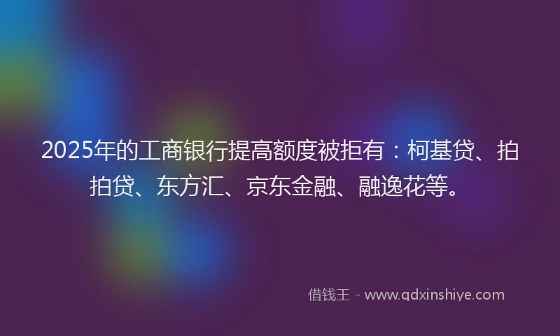 2025年的工商银行提高额度被拒有：柯基贷、拍拍贷、东方汇、京东金融、融逸花等。