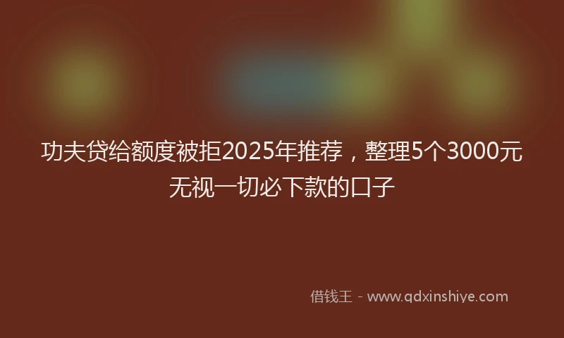 功夫贷给额度被拒2025年推荐，整理5个3000元无视一切必下款的口子