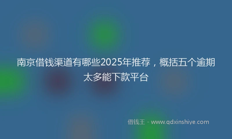 南京借钱渠道有哪些2025年推荐，概括五个逾期太多能下款平台