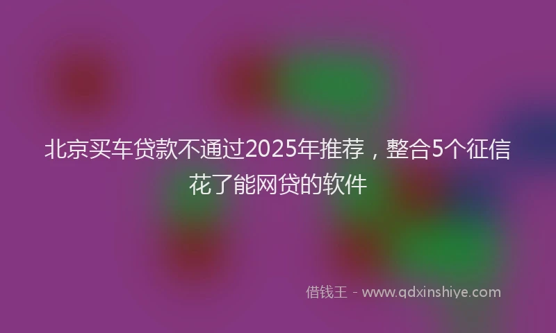 北京买车贷款不通过2025年推荐，整合5个征信花了能网贷的软件