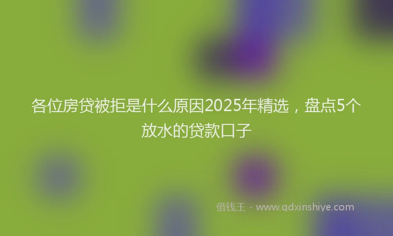 各位房贷被拒是什么原因2025年精选，盘点5个放水的贷款口子