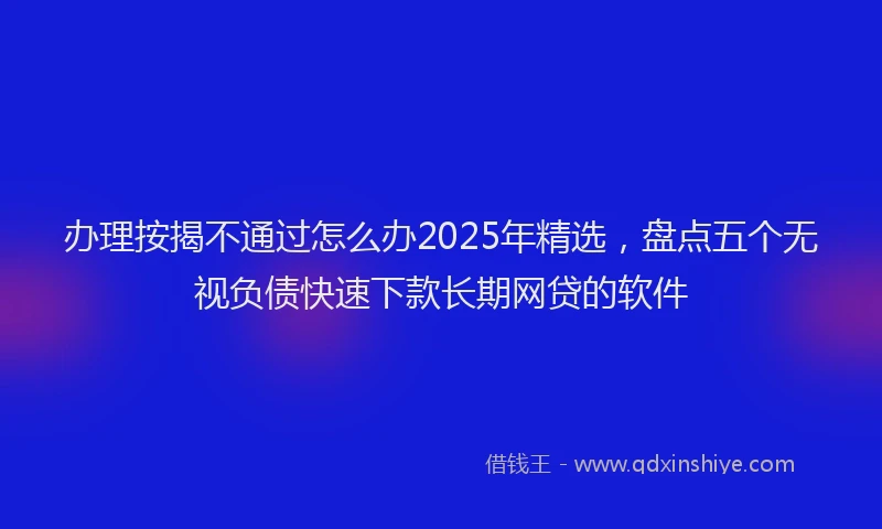 办理按揭不通过怎么办2025年精选，盘点五个无视负债快速下款长期网贷的软件