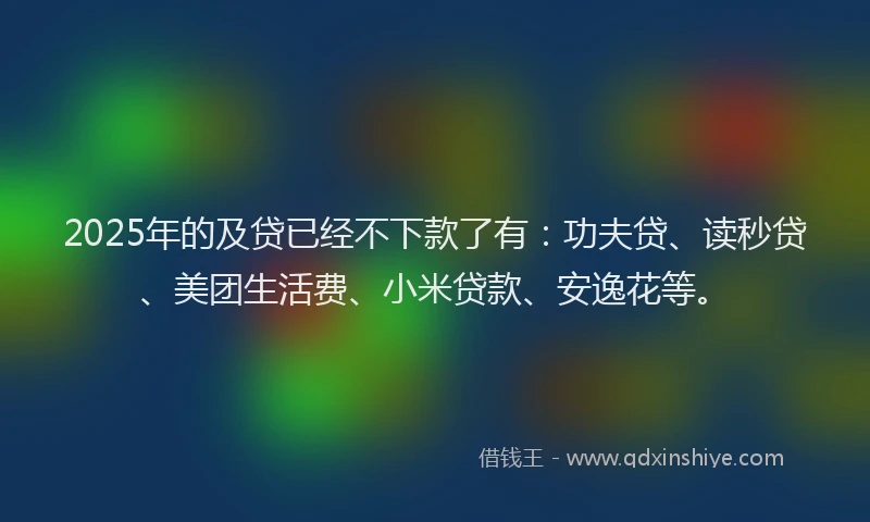 2025年的及贷已经不下款了有：功夫贷、读秒贷、美团生活费、小米贷款、安逸花等。