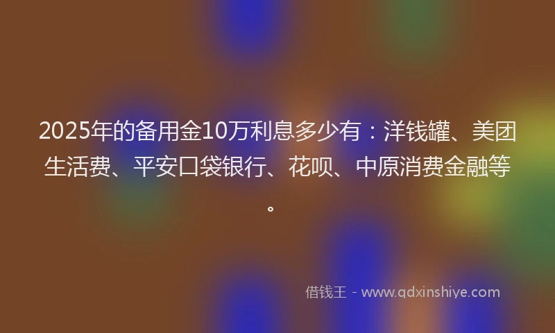 2025年的备用金10万利息多少有：洋钱罐、美团生活费、平安口袋银行、花呗、中原消费金融等。