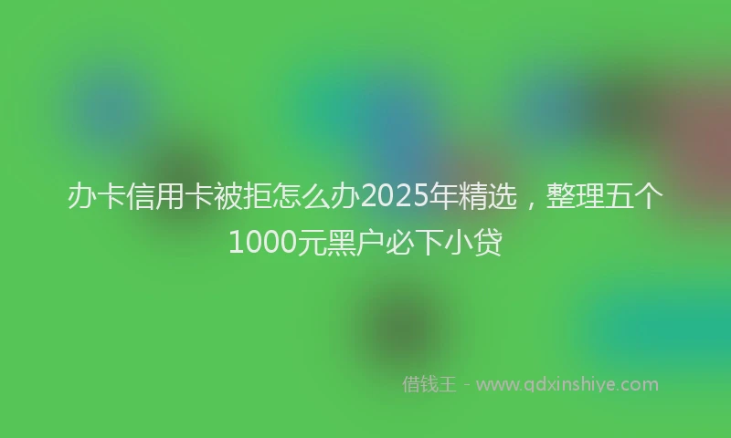 办卡信用卡被拒怎么办2025年精选，整理五个1000元黑户必下小贷