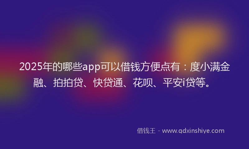 2025年的哪些app可以借钱方便点有：度小满金融、拍拍贷、快贷通、花呗、平安i贷等。