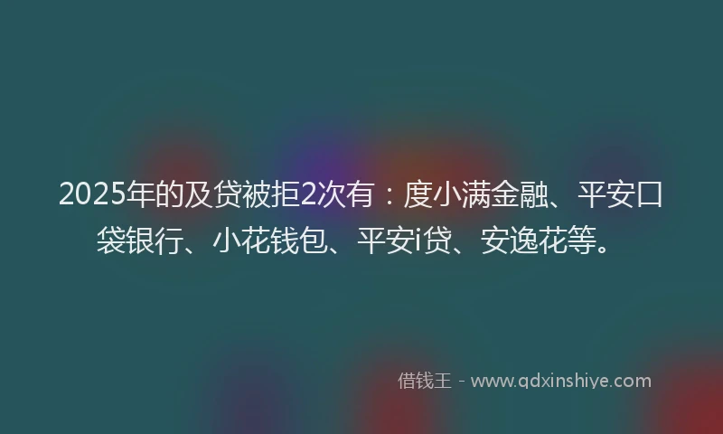 2025年的及贷被拒2次有：度小满金融、平安口袋银行、小花钱包、平安i贷、安逸花等。