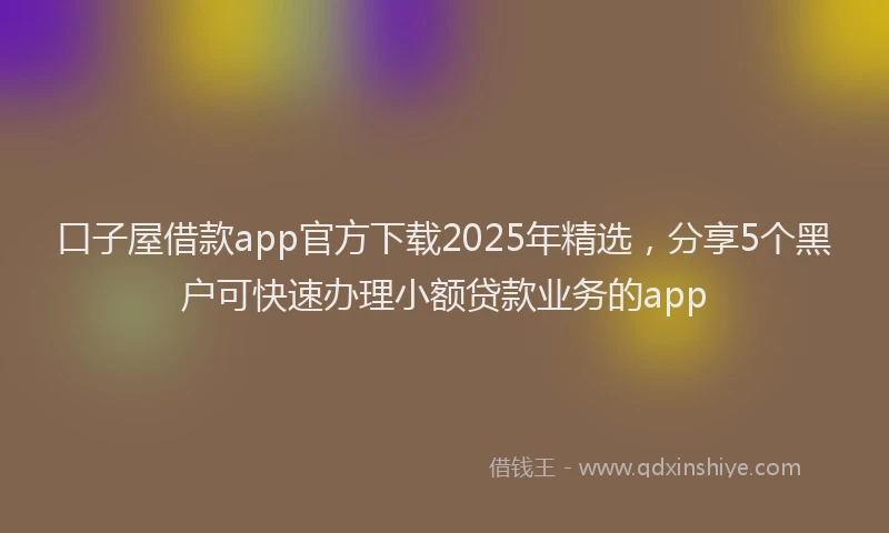 口子屋借款app官方下载2025年精选，分享5个黑户可快速办理小额贷款业务的app