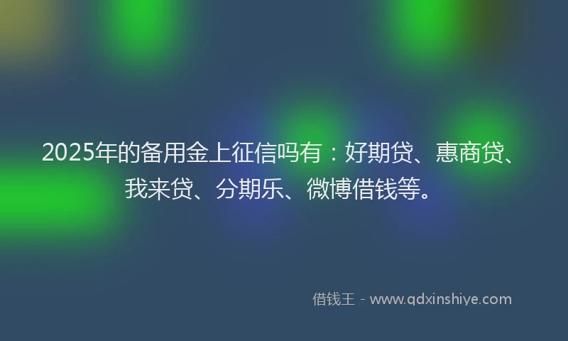 2025年的备用金上征信吗有：好期贷、惠商贷、我来贷、分期乐、微博借钱等。