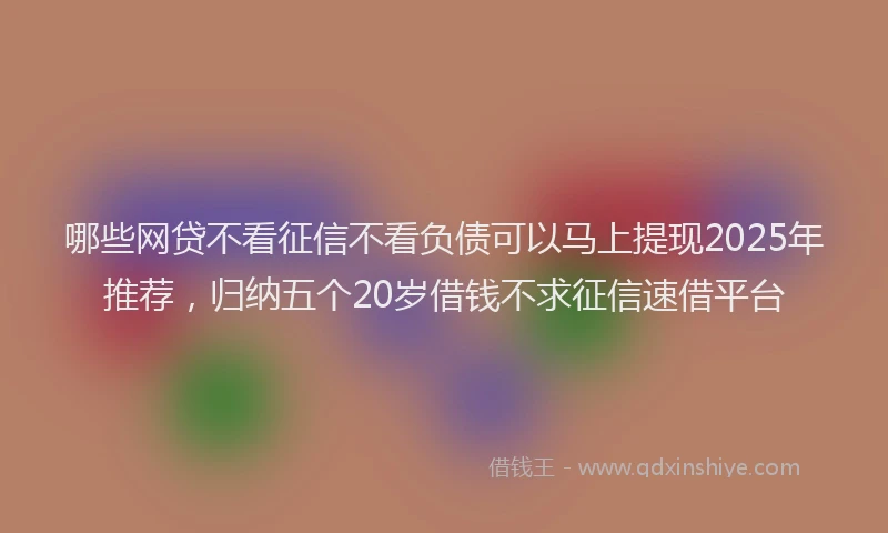 哪些网贷不看征信不看负债可以马上提现2025年推荐，归纳五个20岁借钱不求征信速借平台
