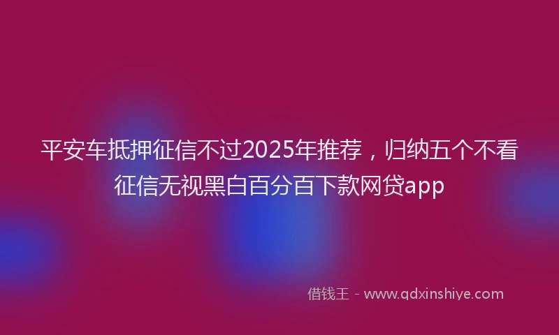 平安车抵押征信不过2025年推荐，归纳五个不看征信无视黑白百分百下款网贷app