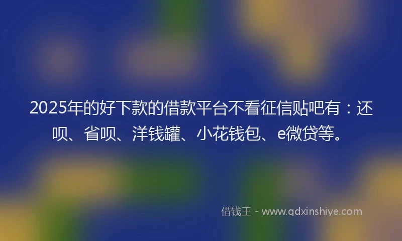 2025年的好下款的借款平台不看征信贴吧有：还呗、省呗、洋钱罐、小花钱包、e微贷等。