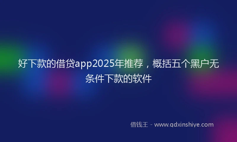 好下款的借贷app2025年推荐，概括五个黑户无条件下款的软件