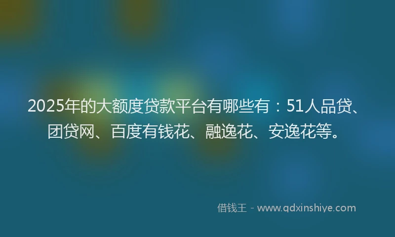 2025年的大额度贷款平台有哪些有：51人品贷、团贷网、百度有钱花、融逸花、安逸花等。