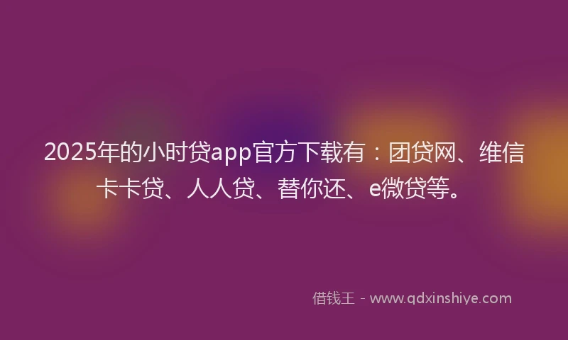 2025年的小时贷app官方下载有：团贷网、维信卡卡贷、人人贷、替你还、e微贷等。