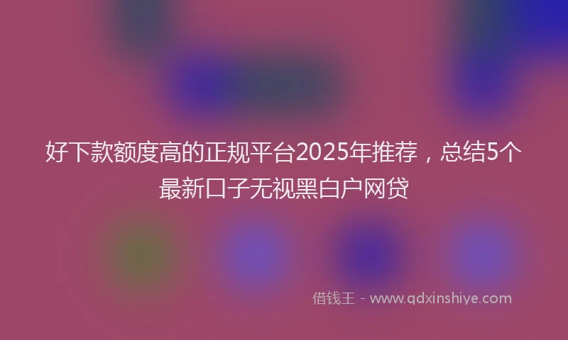 好下款额度高的正规平台2025年推荐，总结5个最新口子无视黑白户网贷