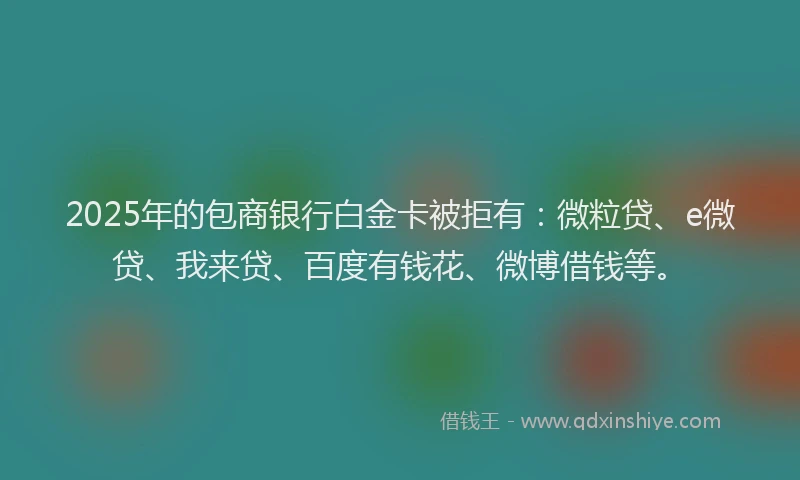 2025年的包商银行白金卡被拒有：微粒贷、e微贷、我来贷、百度有钱花、微博借钱等。