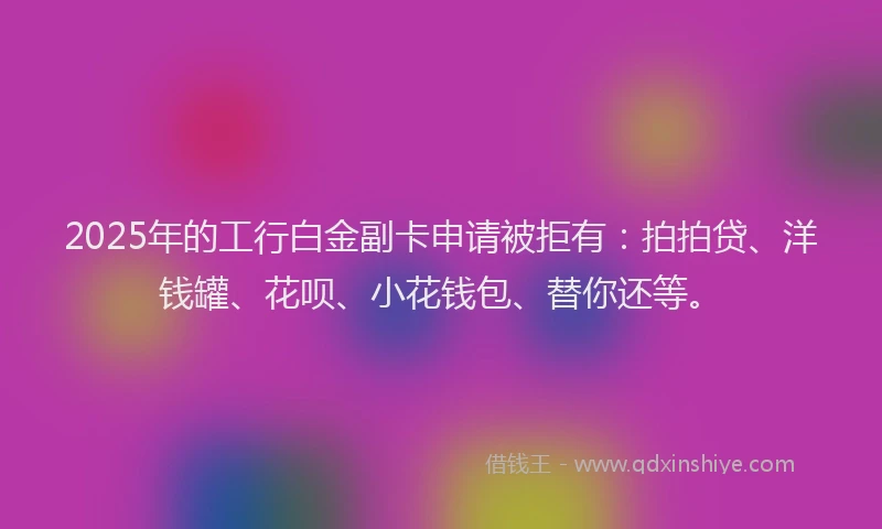 2025年的工行白金副卡申请被拒有：拍拍贷、洋钱罐、花呗、小花钱包、替你还等。