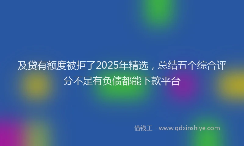 及贷有额度被拒了2025年精选，总结五个综合评分不足有负债都能下款平台