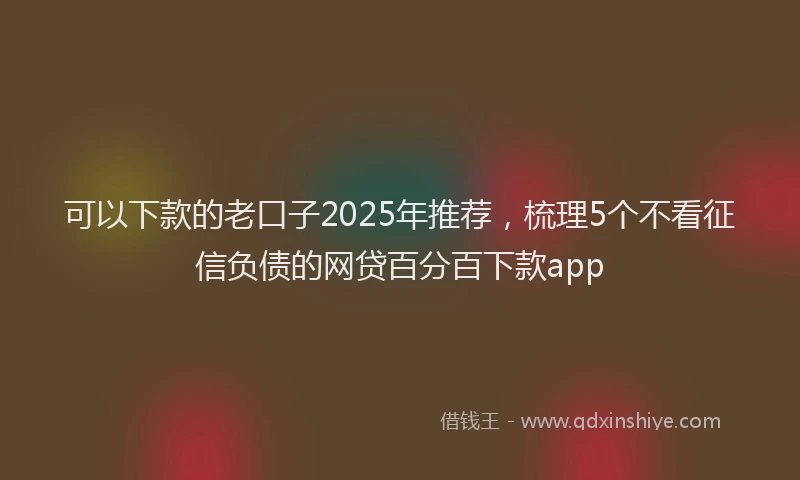 可以下款的老口子2025年推荐，梳理5个不看征信负债的网贷百分百下款app