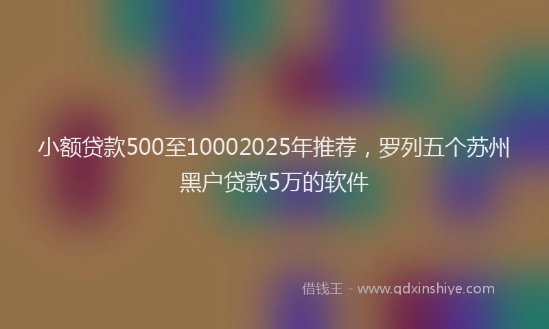 小额贷款500至10002025年推荐，罗列五个苏州黑户贷款5万的软件