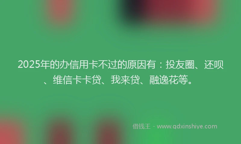 2025年的办信用卡不过的原因有：投友圈、还呗、维信卡卡贷、我来贷、融逸花等。