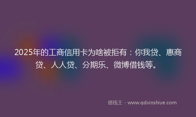 2025年的工商信用卡为啥被拒有：你我贷、惠商贷、人人贷、分期乐、微博借钱等。
