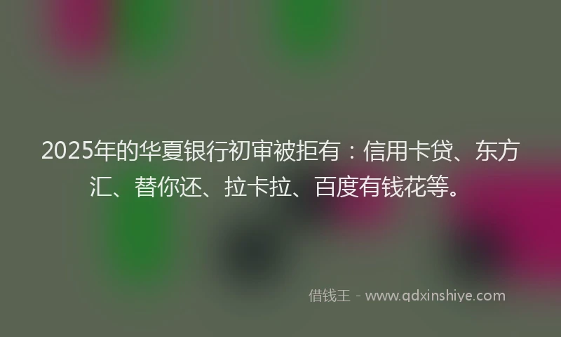 2025年的华夏银行初审被拒有：信用卡贷、东方汇、替你还、拉卡拉、百度有钱花等。