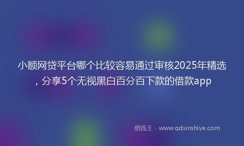 小额网贷平台哪个比较容易通过审核2025年精选，分享5个无视黑白百分百下款的借款app
